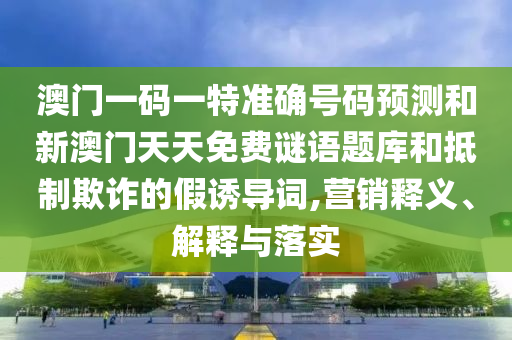 澳門一碼一特準確號碼預測和新澳門天天免費謎語題庫和抵制欺詐的假誘導詞,營銷釋義、解釋與落實